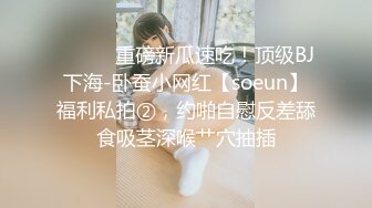 ⚫️⚫️重磅新瓜速吃！顶级BJ下海-卧蚕小网红【soeun】福利私拍②，约啪自慰反差舔食吸茎深喉艹穴抽插