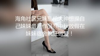 海角社区兄妹乱伦大神想操自己妹妹最新作品??中秋放假在妹妹宿舍疯狂做爱！