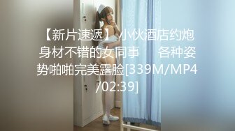 【新片速遞】 小伙酒店约炮身材不错的女同事❤️各种姿势啪啪完美露脸[339M/MP4/02:39]