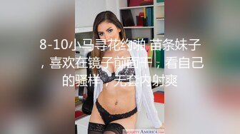 8-10小马寻花约啪 苗条妹子，喜欢在镜子前面干，看自己的骚样，无套内射爽