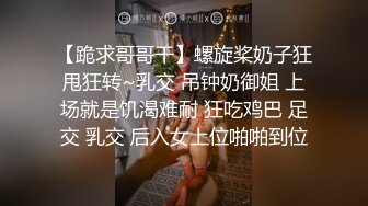 【跪求哥哥干】螺旋桨奶子狂甩狂转~乳交 吊钟奶御姐 上场就是饥渴难耐 狂吃鸡巴 足交 乳交 后入女上位啪啪到位