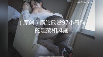 （原创）露脸欣赏97小母狗的淫荡和风骚