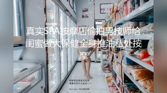 真实SPA按摩店偷拍男技师给闺蜜做大保健全身推油私处按摩