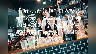 【新速片遞】 推特红人极品反差淫妻❤️名媛女优 【推特LuckyQL777】微露脸 特写疯狂潮喷 口爆后入[510MB/MP4/22:27]