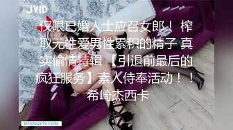 仅限已婚人士应召女郎！ 榨取无性爱男性累积的精子 真实偷情特辑 【引退前最后的疯狂服务】素人侍奉活动！！ 希崎杰西卡