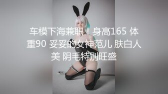 车模下海兼职！身高165 体重90 妥妥的女神范儿 肤白人美 阴毛特别旺盛