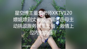 星空博主董洁老师XKTV120嫖娼嫖到丈母娘，黑丝岳母主动挑逗服务害羞女婿，激情上位内射肉逼！