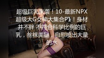 超级巨乳来袭！10-最新NPX超级大G女神大集合P1！身材并不胖 不符合科学比例的巨乳，丝袜美腿，自慰喷出大量的水