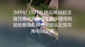 [MP4/ 292M] 极品稀缺超淫骚货曝光调教金主查小理母狗吴晗最骚全裸任务极品女奴车库电梯全裸