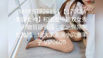 [MP4]STP26154 【170CM美腿女神】和闺蜜一起双女秀，舌吻互舔骚逼，拿出假屌帮忙抽插，给大家表演小穴塞果子 VIP0600