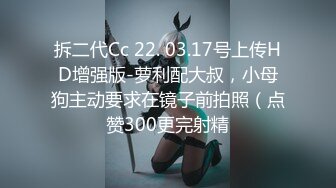 拆二代Cc 22. 03.17号上传HD增强版-萝利配大叔，小母狗主动要求在镜子前拍照（点赞300更完射精