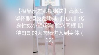 【极品反差眼镜嫩妹】高颜C罩杯眼镜反差嫩妹『九九』化身性奴小骚母狗 脸穴同框 期待哥哥的大肉棒进入到身体 (12)