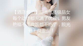 【酒店偷拍】甜美气质极品女每个动作都充满了优雅，男友艳福不浅晚饭都不吃了，脱光开干爽歪歪！