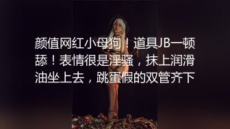 颜值网红小母狗！道具JB一顿舔！表情很是淫骚，抹上润滑油坐上去，跳蛋假的双管齐下