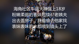 海角社区牛逼大神强上18岁粉嫩柔弱的表妹后续??老姨夫出去盖房子，我偷偷去他家找表妹表妹的水都喷到镜头上了！