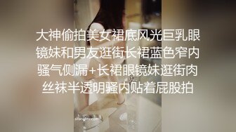 大神偷拍美女裙底风光巨乳眼镜妹和男友逛街长裙蓝色窄内骚气侧漏+长裙眼镜妹逛街肉丝袜半透明骚内贴着屁股拍