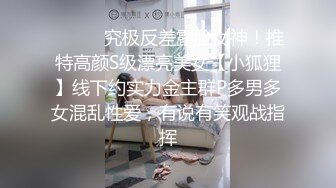 ⚫️⚫️究极反差露脸女神！推特高颜S级漂亮美女【小狐狸】线下约实力金主群P多男多女混乱性爱，有说有笑观战指挥