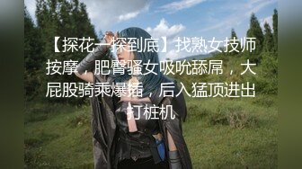 【探花一探到底】找熟女技师按摩，肥臀骚女吸吮舔屌，大屁股骑乘爆插，后入猛顶进出打桩机