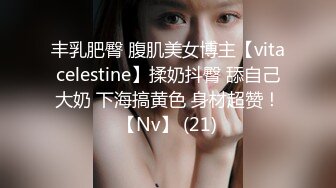 丰乳肥臀 腹肌美女博主【vitacelestine】揉奶抖臀 舔自己大奶 下海搞黄色 身材超赞！【Nv】 (21)