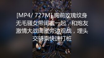 [MP4/ 727M] 胸前玫瑰纹身无毛骚女带闺蜜一起，和炮友激情大战闺蜜旁边观战，埋头交骑乘快速打桩