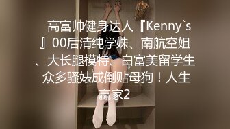 ✿高富帅健身达人『Kenny`s』00后清纯学妹、南航空姐、大长腿模特、白富美留学生 众多骚婊成倒贴母狗！人生赢家2