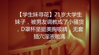 【学生妹寻花】21岁大学生妹子，被男友调教成了小骚货，D罩杯坚挺美胸吸睛，无套插穴淫液喷涌