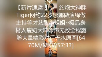 【新片速遞 】 ⚡⚡约炮大神胖Tiger网约22岁娜娜做演绎做主持等才艺型小姐姐~极品身材人瘦奶大呻吟声无敌全程露脸大量精彩对话无水原画[6470M/MKV/57:33]