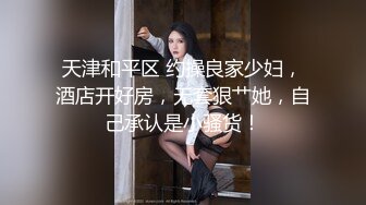 天津和平区 约操良家少妇，酒店开好房，无套狠艹她，自己承认是小骚货！