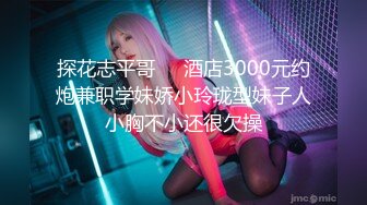 探花志平哥❤️酒店3000元约炮兼职学妹娇小玲珑型妹子人小胸不小还很欠操