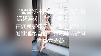 “爸爸好坏快肏死骚女儿”对话超淫荡⚫️金主重金定制，在读良家妹妹【小龙】宿舍里瞧瞧淫荡自拍，舔原味内裤M推掰穴紫薇