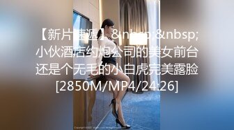 【新片速遞】&nbsp;&nbsp;小伙酒店约炮公司的美女前台还是个无毛的小白虎完美露脸[2850M/MP4/24:26]