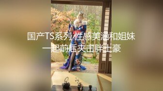 国产TS系列 性感美涵和姐妹一起前后夹击胖土豪