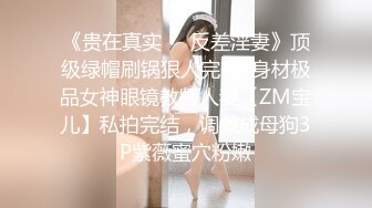 《贵在真实❤️反差淫妻》顶级绿帽刷锅狠人完美S身材极品女神眼镜教师人妻【ZM宝儿】私拍完结，调教成母狗3P紫薇蜜穴粉嫩