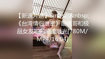 【新速片遞】&nbsp;&nbsp;《台湾情侣泄密》眼镜哥和极品女友啪啪啪遭曝光[780M/MP4/16:04]