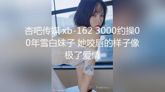 杏吧传媒 xb-162 3000约操00年雪白妹子 她咬唇的样子像极了爱情