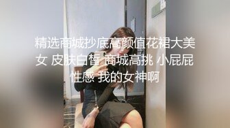 精选商城抄底高颜值花裙大美女 皮肤白皙 商城高挑 小屁屁性感 我的女神啊