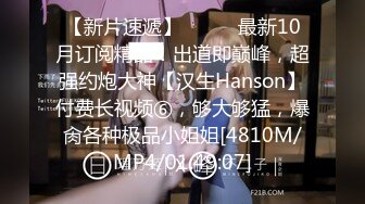 【新片速遞】⚫️⚫️最新10月订阅精品！出道即巅峰，超强约炮大神【汉生Hanson】付费长视频⑥，够大够猛，爆肏各种极品小姐姐[4810M/MP4/01:49:07]