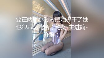 要在两个小时内把她榨干了她也很乖巧配合（约女-主进简-介群）