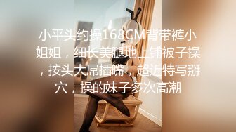 小平头约操168CM背带裤小姐姐，细长美腿地上铺被子操，按头大屌插嘴，超近特写掰穴，操的妹子多次高潮