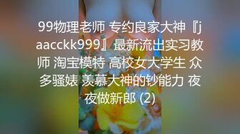 99物理老师 专约良家大神『jaacckk999』最新流出实习教师 淘宝模特 高校女大学生 众多骚婊 羡慕大神的钞能力 夜夜做新郎 (2)