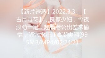 【新片速遞】2022.3.3，【古月寻花】，良家少妇，今夜浪劲十足，趁着老公出差来偷情，骚穴水汪汪高潮爽翻[995MB/MP4/02:24:21