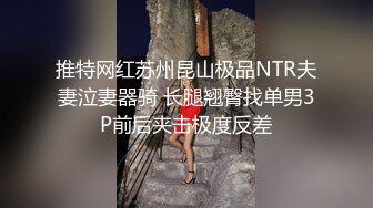 推特网红苏州昆山极品NTR夫妻泣妻器骑 长腿翘臀找单男3P前后夹击极度反差