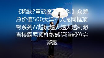 《稀缺?重磅魔手?外购》众筹总价值500大洋??人屌同框顶臀系列??越玩越大越大越刺激直接露屌顶杵敏感阴道部位完整版