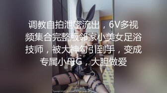 调教自拍泄密流出，6V多视频集合完整版邻家小美女足浴技师，被大神勾引到手，变成专属小母G，大胆做爱