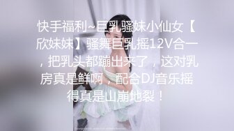 快手福利~巨乳骚妹小仙女【欣妹妹】骚舞巨乳摇12V合一，把乳头都蹦出来了，这对乳房真是鲜啊，配合DJ音乐摇得真是山崩地裂！