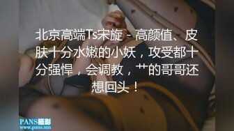 北京高端Ts宋旋 - 高颜值、皮肤十分水嫩的小妖，攻受都十分强悍，会调教，艹的哥哥还想回头！