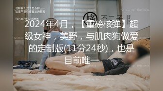 2024年4月，【重磅核弹】超级女神，美野，与肌肉狗做爱的定制版(11分24秒)，也是目前唯一