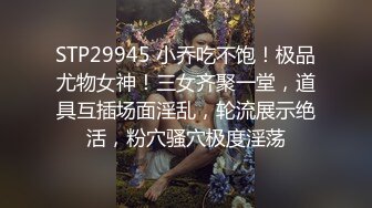 STP29945 小乔吃不饱！极品尤物女神！三女齐聚一堂，道具互插场面淫乱，轮流展示绝活，粉穴骚穴极度淫荡