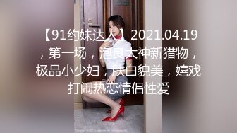 【91约妹达人】2021.04.19，第一场，泡良大神新猎物，极品小少妇，肤白貌美，嬉戏打闹热恋情侣性爱