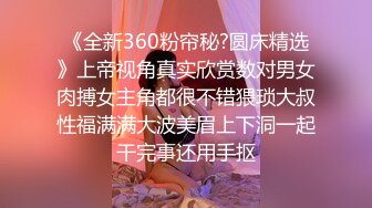 《全新360粉帘秘?圆床精选》上帝视角真实欣赏数对男女肉搏女主角都很不错猥琐大叔性福满满大波美眉上下洞一起干完事还用手抠